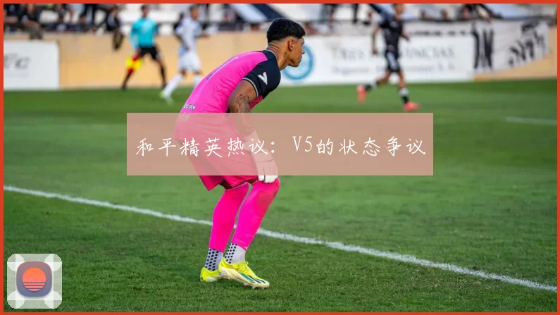 和平精英热议：V5的状态争议