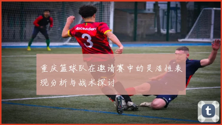 重庆篮球队在邀请赛中的灵活性表现分析与战术探讨