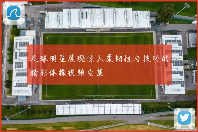 足球明星展现惊人柔韧性与技巧的精彩体操视频合集