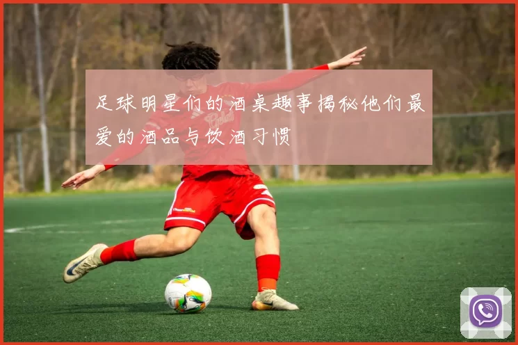 足球明星们的酒桌趣事揭秘他们最爱的酒品与饮酒习惯